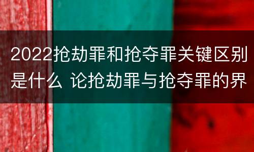2022抢劫罪和抢夺罪关键区别是什么 论抢劫罪与抢夺罪的界限