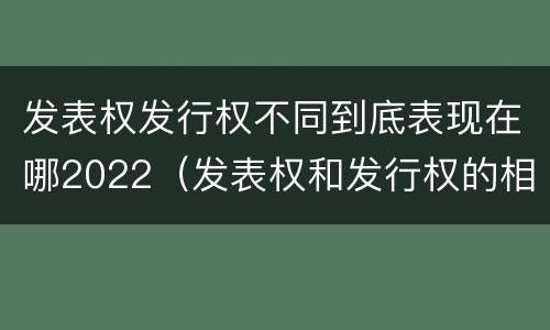 发表权发行权不同到底表现在哪2022（发表权和发行权的相同点）