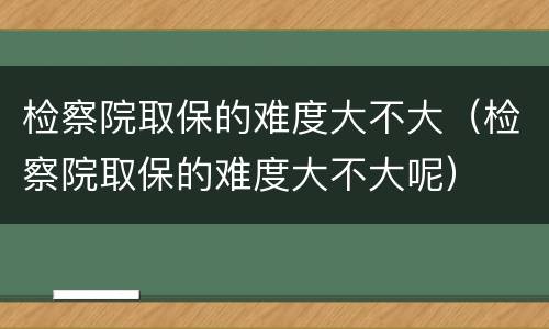 检察院取保的难度大不大（检察院取保的难度大不大呢）