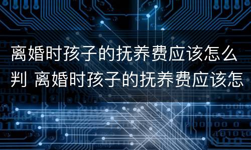 离婚时孩子的抚养费应该怎么判 离婚时孩子的抚养费应该怎么判定