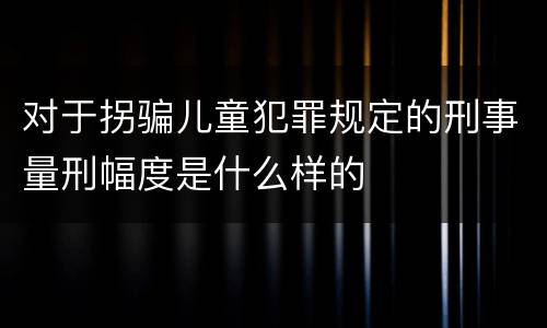 对于拐骗儿童犯罪规定的刑事量刑幅度是什么样的
