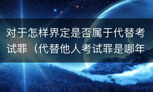 对于怎样界定是否属于代替考试罪（代替他人考试罪是哪年规定）