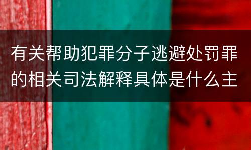 有关帮助犯罪分子逃避处罚罪的相关司法解释具体是什么主要内容