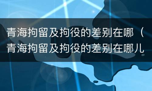 青海拘留及拘役的差别在哪（青海拘留及拘役的差别在哪儿）