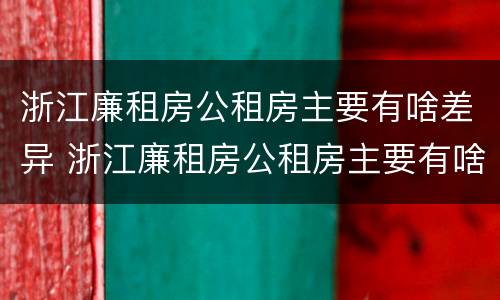 浙江廉租房公租房主要有啥差异 浙江廉租房公租房主要有啥差异和不足