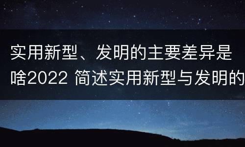 实用新型、发明的主要差异是啥2022 简述实用新型与发明的区别