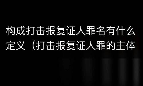 构成打击报复证人罪名有什么定义（打击报复证人罪的主体）