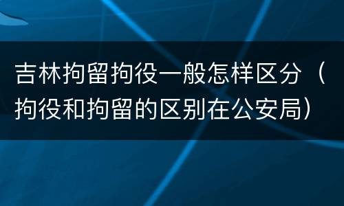 吉林拘留拘役一般怎样区分（拘役和拘留的区别在公安局）
