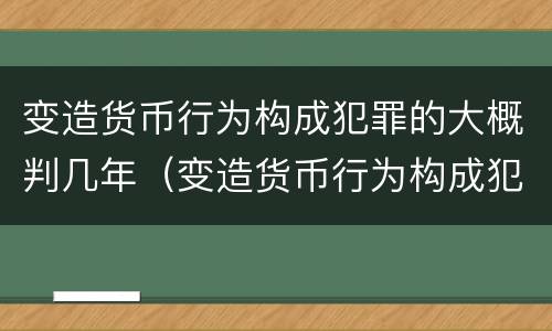 变造货币行为构成犯罪的大概判几年（变造货币行为构成犯罪的大概判几年以上）
