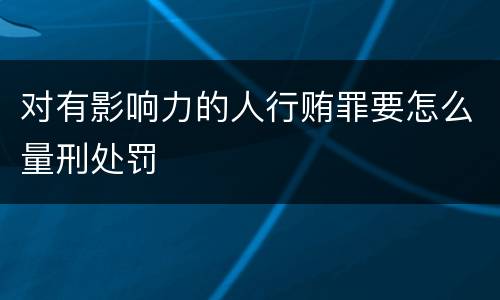 对有影响力的人行贿罪要怎么量刑处罚