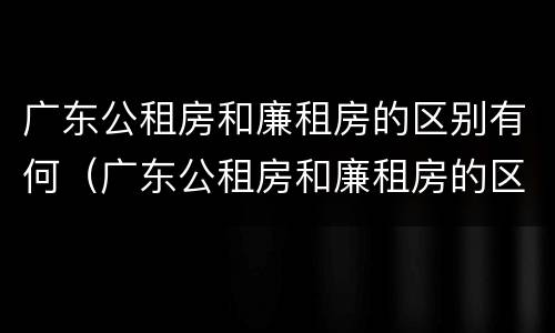广东公租房和廉租房的区别有何（广东公租房和廉租房的区别有何联系）