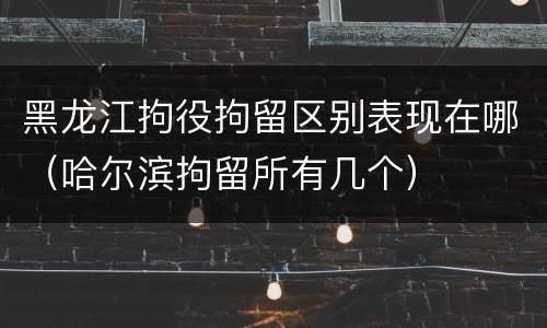 黑龙江拘役拘留区别表现在哪（哈尔滨拘留所有几个）