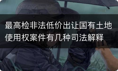最高检非法低价出让国有土地使用权案件有几种司法解释