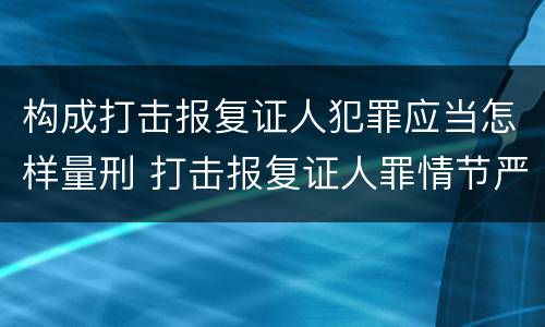 构成打击报复证人犯罪应当怎样量刑 打击报复证人罪情节严重
