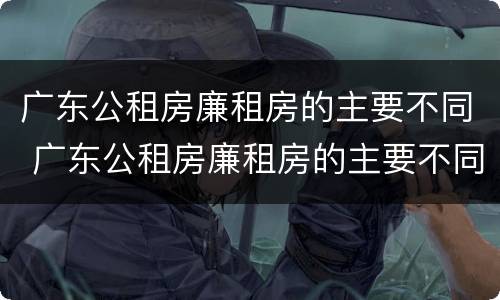 广东公租房廉租房的主要不同 广东公租房廉租房的主要不同类型