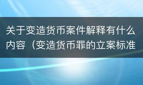 关于变造货币案件解释有什么内容（变造货币罪的立案标准）