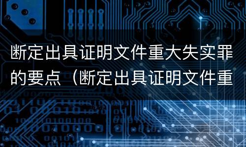 断定出具证明文件重大失实罪的要点（断定出具证明文件重大失实罪的要点是什么）