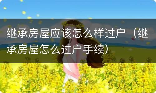 继承房屋应该怎么样过户（继承房屋怎么过户手续）