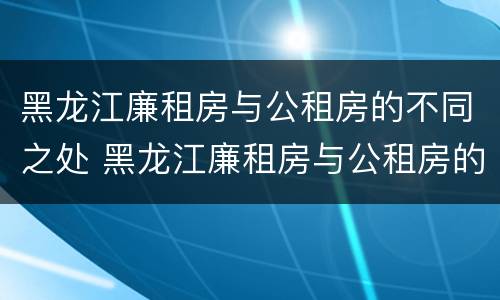 黑龙江廉租房与公租房的不同之处 黑龙江廉租房与公租房的不同之处在哪