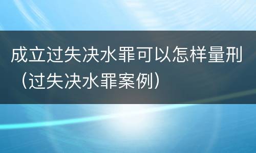 成立过失决水罪可以怎样量刑（过失决水罪案例）