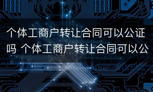 个体工商户转让合同可以公证吗 个体工商户转让合同可以公证吗有效吗