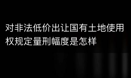 对非法低价出让国有土地使用权规定量刑幅度是怎样