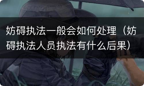 妨碍执法一般会如何处理（妨碍执法人员执法有什么后果）