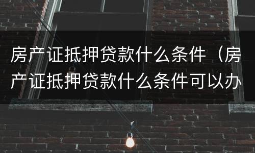 房产证抵押贷款什么条件（房产证抵押贷款什么条件可以办理）
