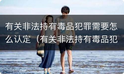 有关非法持有毒品犯罪需要怎么认定（有关非法持有毒品犯罪需要怎么认定的）