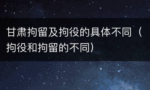 甘肃拘留及拘役的具体不同（拘役和拘留的不同）