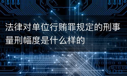法律对单位行贿罪规定的刑事量刑幅度是什么样的