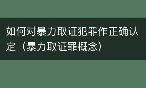 如何对暴力取证犯罪作正确认定（暴力取证罪概念）
