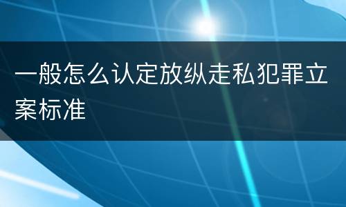 一般怎么认定放纵走私犯罪立案标准