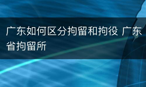 广东如何区分拘留和拘役 广东省拘留所