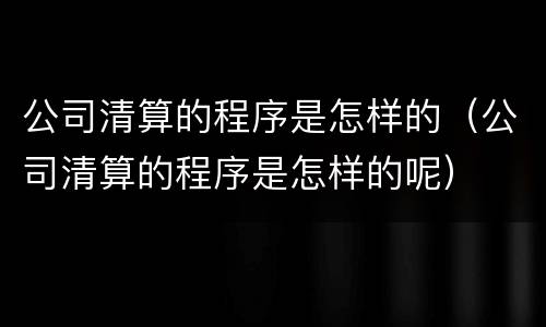 公司清算的程序是怎样的（公司清算的程序是怎样的呢）