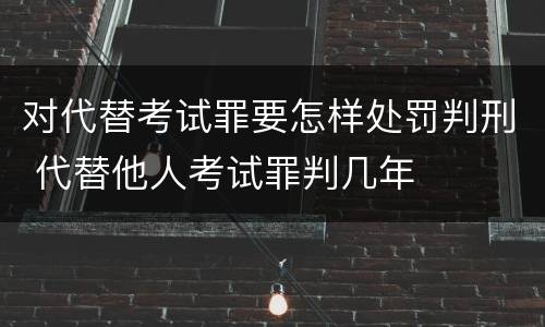 对代替考试罪要怎样处罚判刑 代替他人考试罪判几年