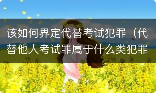 该如何界定代替考试犯罪（代替他人考试罪属于什么类犯罪）