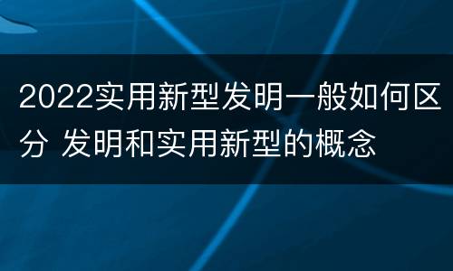 2022实用新型发明一般如何区分 发明和实用新型的概念