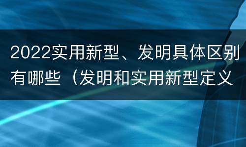 2022实用新型、发明具体区别有哪些（发明和实用新型定义）