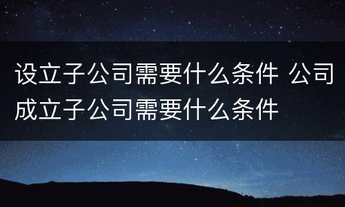 设立子公司需要什么条件 公司成立子公司需要什么条件