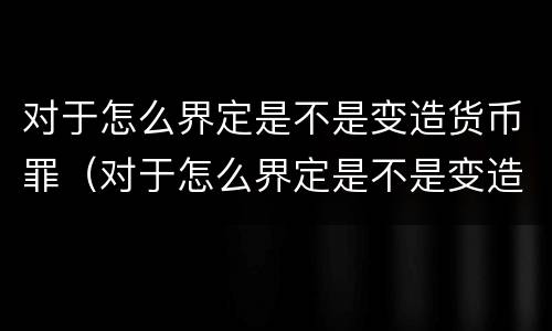 对于怎么界定是不是变造货币罪（对于怎么界定是不是变造货币罪的认定）