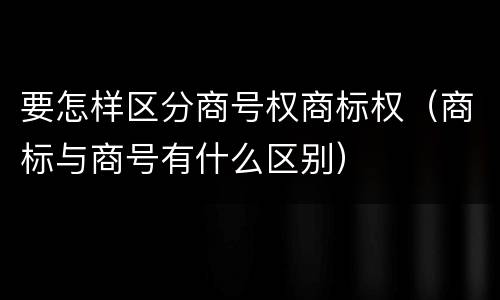 要怎样区分商号权商标权（商标与商号有什么区别）