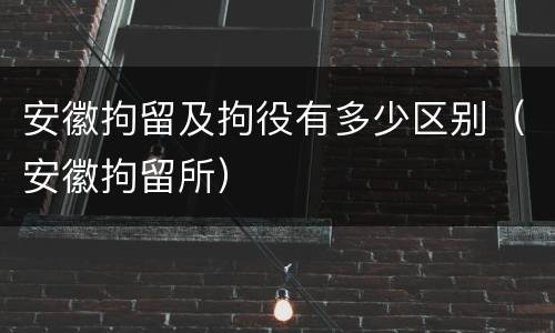 安徽拘留及拘役有多少区别（安徽拘留所）