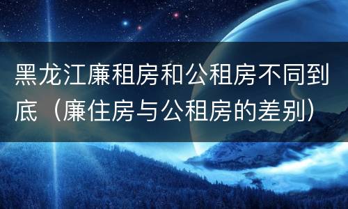 黑龙江廉租房和公租房不同到底（廉住房与公租房的差别）