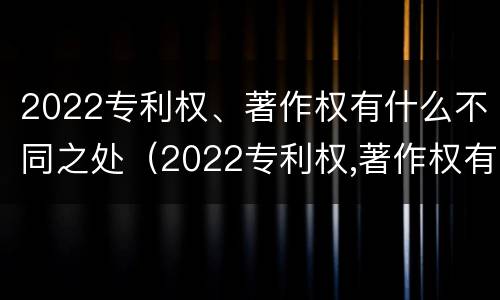 2022专利权、著作权有什么不同之处（2022专利权,著作权有什么不同之处呢）