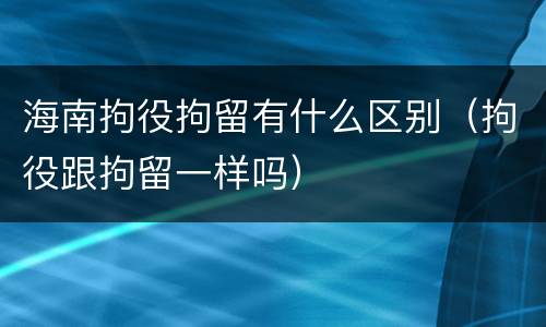海南拘役拘留有什么区别（拘役跟拘留一样吗）
