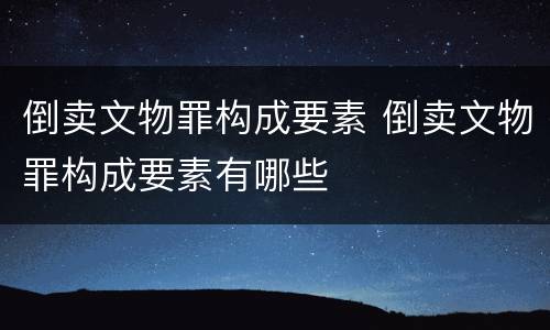 倒卖文物罪构成要素 倒卖文物罪构成要素有哪些