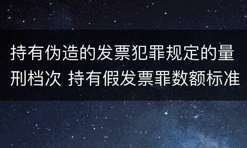 持有伪造的发票犯罪规定的量刑档次 持有假发票罪数额标准
