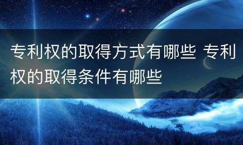专利权的取得方式有哪些 专利权的取得条件有哪些