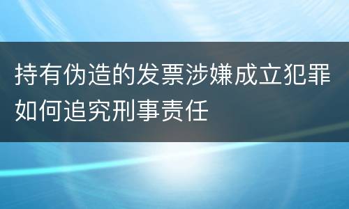 持有伪造的发票涉嫌成立犯罪如何追究刑事责任